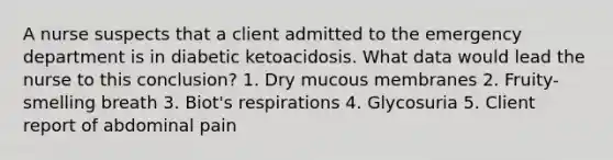 A nurse suspects that a client admitted to the emergency department is in diabetic ketoacidosis. What data would lead the nurse to this conclusion? 1. Dry mucous membranes 2. Fruity-smelling breath 3. Biot's respirations 4. Glycosuria 5. Client report of abdominal pain