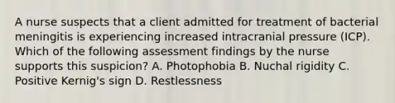 A nurse suspects that a client admitted for treatment of bacterial meningitis is experiencing increased intracranial pressure (ICP). Which of the following assessment findings by the nurse supports this suspicion? A. Photophobia B. Nuchal rigidity C. Positive Kernig's sign D. Restlessness