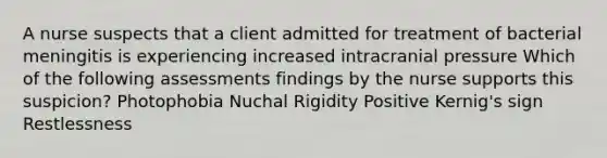 A nurse suspects that a client admitted for treatment of bacterial meningitis is experiencing increased intracranial pressure Which of the following assessments findings by the nurse supports this suspicion? Photophobia Nuchal Rigidity Positive Kernig's sign Restlessness