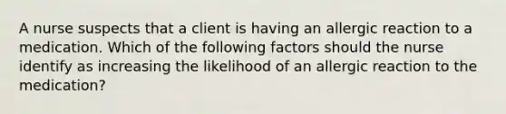 A nurse suspects that a client is having an allergic reaction to a medication. Which of the following factors should the nurse identify as increasing the likelihood of an allergic reaction to the medication?