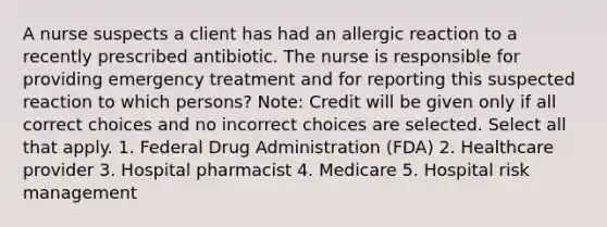 A nurse suspects a client has had an allergic reaction to a recently prescribed antibiotic. The nurse is responsible for providing emergency treatment and for reporting this suspected reaction to which persons? Note: Credit will be given only if all correct choices and no incorrect choices are selected. Select all that apply. 1. Federal Drug Administration (FDA) 2. Healthcare provider 3. Hospital pharmacist 4. Medicare 5. Hospital risk management