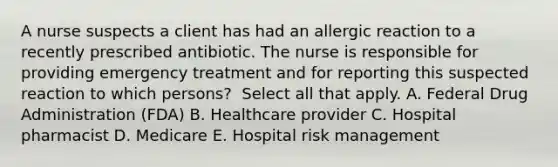 A nurse suspects a client has had an allergic reaction to a recently prescribed antibiotic. The nurse is responsible for providing emergency treatment and for reporting this suspected reaction to which​ persons? ​ Select all that apply. A. Federal Drug Administration​ (FDA) B. Healthcare provider C. Hospital pharmacist D. Medicare E. Hospital risk management