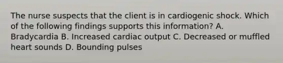 The nurse suspects that the client is in cardiogenic shock. Which of the following findings supports this information? A. Bradycardia B. Increased cardiac output C. Decreased or muffled heart sounds D. Bounding pulses