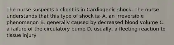 The nurse suspects a client is in Cardiogenic shock. The nurse understands that this type of shock is: A. an irreversible phenomenon B. generally caused by decreased blood volume C. a failure of the circulatory pump D. usually, a fleeting reaction to tissue injury