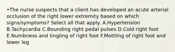 •The nurse suspects that a client has developed an acute arterial occlusion of the right lower extremity based on which signs/symptoms? Select all that apply. A.Hypertension B.Tachycardia C.Bounding right pedal pulses D.Cold right foot E.Numbness and tingling of right foot F.Mottling of right foot and lower leg