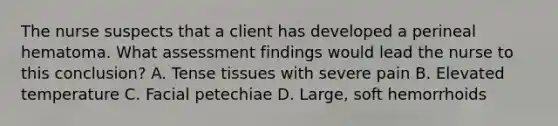 The nurse suspects that a client has developed a perineal hematoma. What assessment findings would lead the nurse to this conclusion? A. Tense tissues with severe pain B. Elevated temperature C. Facial petechiae D. Large, soft hemorrhoids