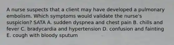 A nurse suspects that a client may have developed a pulmonary embolism. Which symptoms would validate the nurse's suspicion? SATA A. sudden dyspnea and chest pain B. chills and fever C. bradycardia and hypertension D. confusion and fainting E. cough with bloody sputum