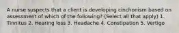 A nurse suspects that a client is developing cinchonism based on assessment of which of the following? (Select all that apply) 1. Tinnitus 2. Hearing loss 3. Headache 4. Constipation 5. Vertigo