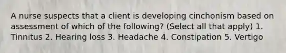 A nurse suspects that a client is developing cinchonism based on assessment of which of the following? (Select all that apply) 1. Tinnitus 2. Hearing loss 3. Headache 4. Constipation 5. Vertigo