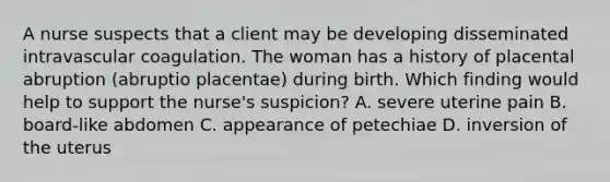 A nurse suspects that a client may be developing disseminated intravascular coagulation. The woman has a history of placental abruption (abruptio placentae) during birth. Which finding would help to support the nurse's suspicion? A. severe uterine pain B. board-like abdomen C. appearance of petechiae D. inversion of the uterus