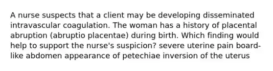 A nurse suspects that a client may be developing disseminated intravascular coagulation. The woman has a history of placental abruption (abruptio placentae) during birth. Which finding would help to support the nurse's suspicion? severe uterine pain board-like abdomen appearance of petechiae inversion of the uterus