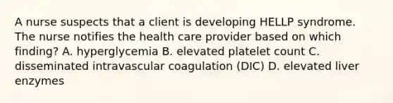 A nurse suspects that a client is developing HELLP syndrome. The nurse notifies the health care provider based on which finding? A. hyperglycemia B. elevated platelet count C. disseminated intravascular coagulation (DIC) D. elevated liver enzymes