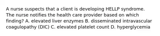 A nurse suspects that a client is developing HELLP syndrome. The nurse notifies the health care provider based on which finding? A. elevated liver enzymes B. disseminated intravascular coagulopathy (DIC) C. elevated platelet count D. hyperglycemia