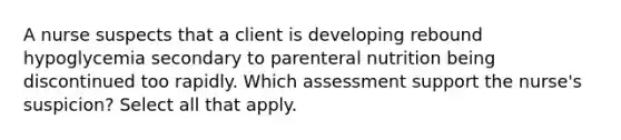 A nurse suspects that a client is developing rebound hypoglycemia secondary to parenteral nutrition being discontinued too rapidly. Which assessment support the nurse's suspicion? Select all that apply.