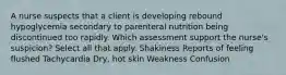 A nurse suspects that a client is developing rebound hypoglycemia secondary to parenteral nutrition being discontinued too rapidly. Which assessment support the nurse's suspicion? Select all that apply. Shakiness Reports of feeling flushed Tachycardia Dry, hot skin Weakness Confusion