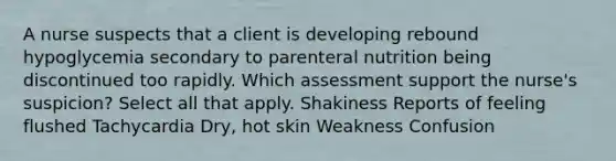 A nurse suspects that a client is developing rebound hypoglycemia secondary to parenteral nutrition being discontinued too rapidly. Which assessment support the nurse's suspicion? Select all that apply. Shakiness Reports of feeling flushed Tachycardia Dry, hot skin Weakness Confusion