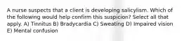 A nurse suspects that a client is developing salicylism. Which of the following would help confirm this suspicion? Select all that apply. A) Tinnitus B) Bradycardia C) Sweating D) Impaired vision E) Mental confusion