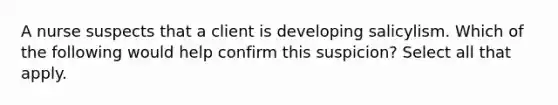 A nurse suspects that a client is developing salicylism. Which of the following would help confirm this suspicion? Select all that apply.