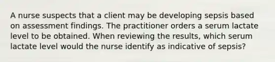 A nurse suspects that a client may be developing sepsis based on assessment findings. The practitioner orders a serum lactate level to be obtained. When reviewing the results, which serum lactate level would the nurse identify as indicative of sepsis?