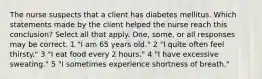 The nurse suspects that a client has diabetes mellitus. Which statements made by the client helped the nurse reach this conclusion? Select all that apply. One, some, or all responses may be correct. 1 "I am 65 years old." 2 "I quite often feel thirsty." 3 "I eat food every 2 hours." 4 "I have excessive sweating." 5 "I sometimes experience shortness of breath."