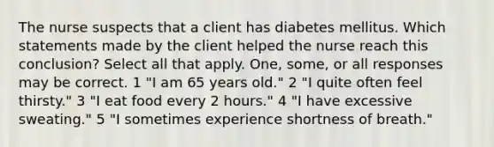 The nurse suspects that a client has diabetes mellitus. Which statements made by the client helped the nurse reach this conclusion? Select all that apply. One, some, or all responses may be correct. 1 "I am 65 years old." 2 "I quite often feel thirsty." 3 "I eat food every 2 hours." 4 "I have excessive sweating." 5 "I sometimes experience shortness of breath."