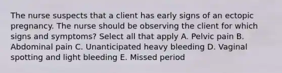 The nurse suspects that a client has early signs of an ectopic pregnancy. The nurse should be observing the client for which signs and symptoms? Select all that apply A. Pelvic pain B. Abdominal pain C. Unanticipated heavy bleeding D. Vaginal spotting and light bleeding E. Missed period