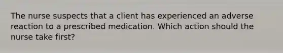 The nurse suspects that a client has experienced an adverse reaction to a prescribed medication. Which action should the nurse take first?