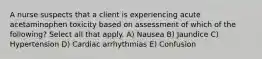 A nurse suspects that a client is experiencing acute acetaminophen toxicity based on assessment of which of the following? Select all that apply. A) Nausea B) Jaundice C) Hypertension D) Cardiac arrhythmias E) Confusion