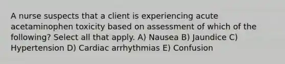 A nurse suspects that a client is experiencing acute acetaminophen toxicity based on assessment of which of the following? Select all that apply. A) Nausea B) Jaundice C) Hypertension D) Cardiac arrhythmias E) Confusion