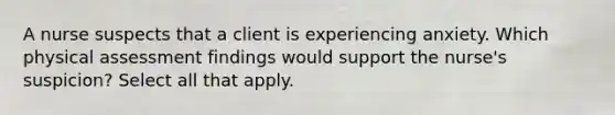 A nurse suspects that a client is experiencing anxiety. Which physical assessment findings would support the nurse's suspicion? Select all that apply.