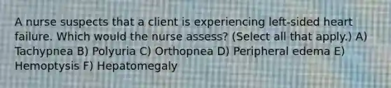 A nurse suspects that a client is experiencing left-sided heart failure. Which would the nurse assess? (Select all that apply.) A) Tachypnea B) Polyuria C) Orthopnea D) Peripheral edema E) Hemoptysis F) Hepatomegaly