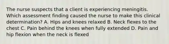 The nurse suspects that a client is experiencing meningitis. Which assessment finding caused the nurse to make this clinical determination? A. Hips and knees relaxed B. Neck flexes to the chest C. Pain behind the knees when fully extended D. Pain and hip flexion when the neck is flexed