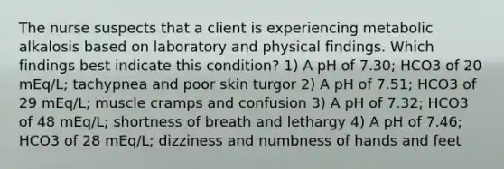 The nurse suspects that a client is experiencing metabolic alkalosis based on laboratory and physical findings. Which findings best indicate this condition? 1) A pH of 7.30; HCO3 of 20 mEq/L; tachypnea and poor skin turgor 2) A pH of 7.51; HCO3 of 29 mEq/L; muscle cramps and confusion 3) A pH of 7.32; HCO3 of 48 mEq/L; shortness of breath and lethargy 4) A pH of 7.46; HCO3 of 28 mEq/L; dizziness and numbness of hands and feet