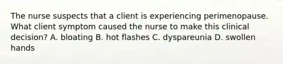 The nurse suspects that a client is experiencing perimenopause. What client symptom caused the nurse to make this clinical decision? A. bloating B. hot flashes C. dyspareunia D. swollen hands