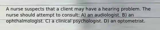 A nurse suspects that a client may have a hearing problem. The nurse should attempt to consult: A) an audiologist. B) an ophthalmologist. C) a clinical psychologist. D) an optometrist.