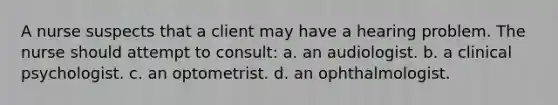 A nurse suspects that a client may have a hearing problem. The nurse should attempt to consult: a. an audiologist. b. a clinical psychologist. c. an optometrist. d. an ophthalmologist.