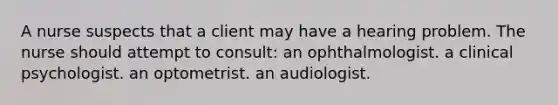 A nurse suspects that a client may have a hearing problem. The nurse should attempt to consult: an ophthalmologist. a clinical psychologist. an optometrist. an audiologist.