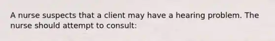 A nurse suspects that a client may have a hearing problem. The nurse should attempt to consult: