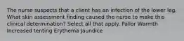 The nurse suspects that a client has an infection of the lower leg. What skin assessment finding caused the nurse to make this clinical determination? Select all that apply. Pallor Warmth Increased tenting Erythema Jaundice