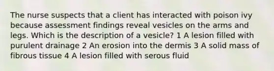 The nurse suspects that a client has interacted with poison ivy because assessment findings reveal vesicles on the arms and legs. Which is the description of a vesicle? 1 A lesion filled with purulent drainage 2 An erosion into <a href='https://www.questionai.com/knowledge/kEsXbG6AwS-the-dermis' class='anchor-knowledge'>the dermis</a> 3 A solid mass of fibrous tissue 4 A lesion filled with serous fluid