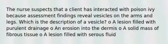 The nurse suspects that a client has interacted with poison ivy because assessment findings reveal vesicles on the arms and legs. Which is the description of a vesicle? o A lesion filled with purulent drainage o An erosion into the dermis o A solid mass of fibrous tissue o A lesion filled with serous fluid