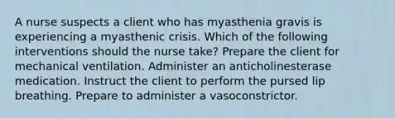 A nurse suspects a client who has myasthenia gravis is experiencing a myasthenic crisis. Which of the following interventions should the nurse take? Prepare the client for mechanical ventilation. Administer an anticholinesterase medication. Instruct the client to perform the pursed lip breathing. Prepare to administer a vasoconstrictor.