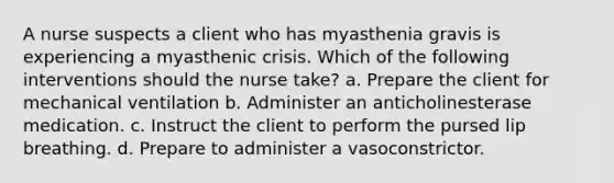 A nurse suspects a client who has myasthenia gravis is experiencing a myasthenic crisis. Which of the following interventions should the nurse take? a. Prepare the client for mechanical ventilation b. Administer an anticholinesterase medication. c. Instruct the client to perform the pursed lip breathing. d. Prepare to administer a vasoconstrictor.