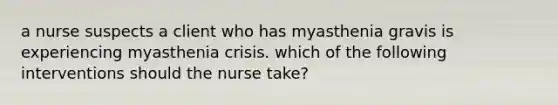 a nurse suspects a client who has myasthenia gravis is experiencing myasthenia crisis. which of the following interventions should the nurse take?