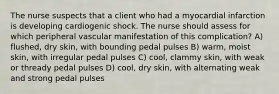 The nurse suspects that a client who had a myocardial infarction is developing cardiogenic shock. The nurse should assess for which peripheral vascular manifestation of this complication? A) flushed, dry skin, with bounding pedal pulses B) warm, moist skin, with irregular pedal pulses C) cool, clammy skin, with weak or thready pedal pulses D) cool, dry skin, with alternating weak and strong pedal pulses