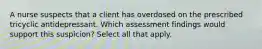 A nurse suspects that a client has overdosed on the prescribed tricyclic antidepressant. Which assessment findings would support this suspicion? Select all that apply.