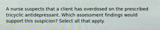 A nurse suspects that a client has overdosed on the prescribed tricyclic antidepressant. Which assessment findings would support this suspicion? Select all that apply.