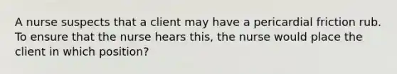 A nurse suspects that a client may have a pericardial friction rub. To ensure that the nurse hears this, the nurse would place the client in which position?