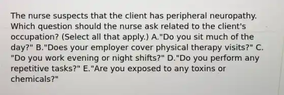 The nurse suspects that the client has peripheral neuropathy. Which question should the nurse ask related to the​ client's occupation?​ (Select all that​ apply.) A.​"Do you sit much of the​ day?" B.​"Does your employer cover physical therapy​ visits?" C.​"Do you work evening or night​ shifts?" D.​"Do you perform any repetitive​ tasks?" E.​"Are you exposed to any toxins or​ chemicals?"