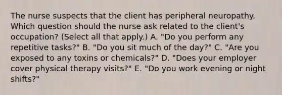 The nurse suspects that the client has peripheral neuropathy. Which question should the nurse ask related to the​ client's occupation?​ (Select all that​ apply.) A. "Do you perform any repetitive​ tasks?" B. ​"Do you sit much of the​ day?" C. ​"Are you exposed to any toxins or​ chemicals?" D. "Does your employer cover physical therapy​ visits?" E. "Do you work evening or night​ shifts?"